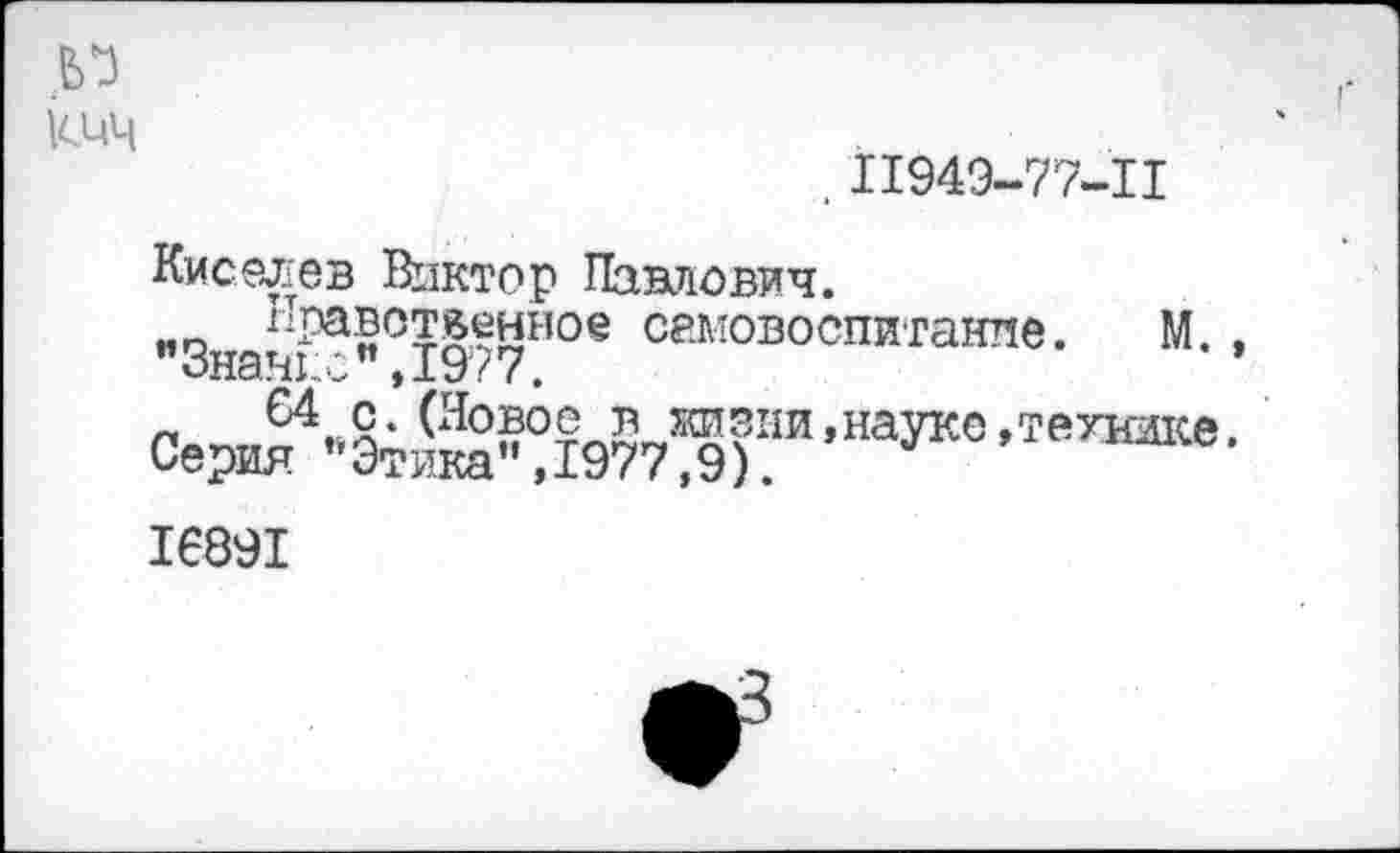 ﻿кич
. 11949-77-11
Киселев Виктор Павлович.
«о Нравственное самовоспитание. М., "Знание",1977.
Сери“-’ЭТЙ"?1977^):,!Т ’НаУКС ’ТеУНЖе'
16891